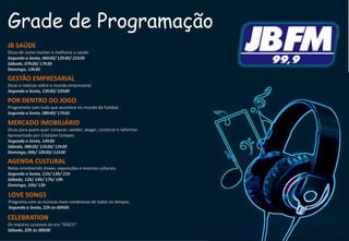 Grade de Programação
JB SAÚDE
Dicas de como manter e melhorar a saúde.
Segunda a Sexta, 06h30/ 12h30/ 21h30
Sábado, 07h30/ 17h30
Domingo, 13h30
GESTÃO EMPRESARIAL
Dicas e notícias sobre o mundo empresarial.
Segunda a Sexta, 13h30/ 22h00
POR DENTRO DO JOGO
Programete com tudo que acontece no mundo do futebol.
Segunda a Sexta, 08h40/ 17h50
MERCADO IMOBILIÁRIO
Dicas para quem quer comprar, vender, alugar, construir e reformar.
Apresentado por Cristiane Campos.
Segunda a Sexta, 14h30
Sábado, 08h30/ 11h30/ 12h30
Domingo, 09h/ 10h30/ 11h30
AGENDA CULTURAL
Notas envolvendo shows, exposições e eventos culturais.
Segunda a Sexta, 11h/ 13h/ 21h
Sábado, 12h/ 14h/ 17h/ 19h
Domingo, 10h/ 13h
LOVE SONGS
Programa com as músicas mais românticas de todos os tempos.
Segunda a Sexta, 22h às 00h00
CELEBRATION
Os maiores sucessos da era “DISCO”.
Sábado, 22h às 00h00
 