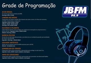 Grade de Programação
JB DO BRASIL
As musicas que fazem a história da MPB.
Domingo, 09h às 12h00
OUVINDO O PLANETA
Isabel Fillardis aborda o tema ecologia com matérias de orientação de comportamento e
pausas de lazer. Segunda a Sexta, 16h30/ 23h30
Sábado e Domingo, 09h30
MÁRCIA PELTIER
Através de um bate-papo descontraído, a jornalista traz as novidade de grandes personalidades
da música e da televisão.
Segunda a Domingo , 10h30/ 20h30
SOMMELIER DE VINHOS
Programete sobre vinhos produzidos e apresentado pelo enólogo Luis da Costa Cruz.
Segunda a Sexta, 20h30 (reprise sábados e domingos).
PAPO DE CERVEJEIRO
Programete sobre cervejas produzido e apresentado pelo sommelier José Raimundo Padilha.
Segunda a Sexta, 20h30 (reprise sábados e domingos).
COUVERT ARTÍSTICO
Shows com os maiores nomes da MPB exclusivos para a JB FM.
Mensal – 10 edições/ ano
CINEMA NO RÁDIO
Programete com Rubens Ewaldo Filho falando tudo sobre cinema. Os filmes do momento,
atuações, lançamentos e muito mais.
Segunda a Sexta, 07h25 / 17h25
Sábado, 15h30/ 18h30/ 21h00
Domingo, 07h/ 16h30/ 22h00
 