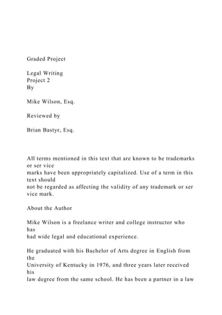 Graded Project
Legal Writing
Project 2
By
Mike Wilson, Esq.
Reviewed by
Brian Bastyr, Esq.
All terms mentioned in this text that are known to be trademarks
or ser vice
marks have been appropriately capitalized. Use of a term in this
text should
not be regarded as affecting the validity of any trademark or ser
vice mark.
About the Author
Mike Wilson is a freelance writer and college instructor who
has
had wide legal and educational experience.
He graduated with his Bachelor of Arts degree in English from
the
University of Kentucky in 1976, and three years later received
his
law degree from the same school. He has been a partner in a law
 