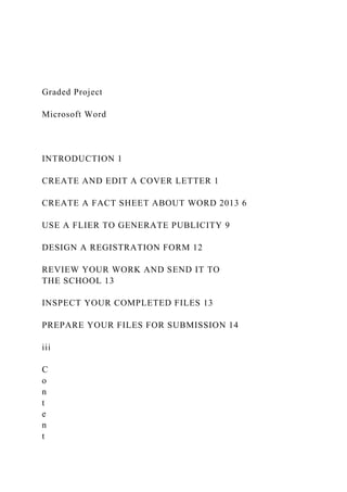 Graded Project
Microsoft Word
INTRODUCTION 1
CREATE AND EDIT A COVER LETTER 1
CREATE A FACT SHEET ABOUT WORD 2013 6
USE A FLIER TO GENERATE PUBLICITY 9
DESIGN A REGISTRATION FORM 12
REVIEW YOUR WORK AND SEND IT TO
THE SCHOOL 13
INSPECT YOUR COMPLETED FILES 13
PREPARE YOUR FILES FOR SUBMISSION 14
iii
C
o
n
t
e
n
t
 