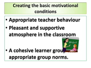 Creating the basic motivational
conditions
• Appropriate teacher behaviour
• Pleasant and supportive
atmosphere in the classroom
• A cohesive learner group with
appropriate group norms.
 