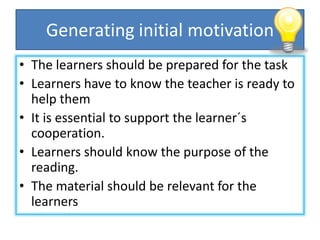 Generating initial motivation
• The learners should be prepared for the task
• Learners have to know the teacher is ready to
help them
• It is essential to support the learner´s
cooperation.
• Learners should know the purpose of the
reading.
• The material should be relevant for the
learners
 