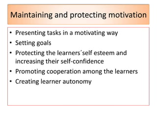 Maintaining and protecting motivation
• Presenting tasks in a motivating way
• Setting goals
• Protecting the learners´self esteem and
increasing their self-confidence
• Promoting cooperation among the learners
• Creating learner autonomy
 