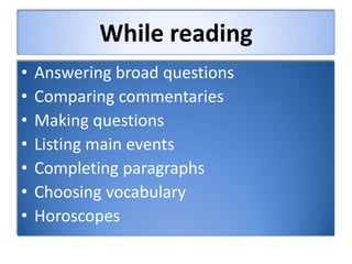 While reading
• Answering broad questions
• Comparing commentaries
• Making questions
• Listing main events
• Completing paragraphs
• Choosing vocabulary
• Horoscopes
 