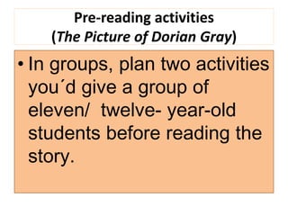 Pre-reading activities
(The Picture of Dorian Gray)
• In groups, plan two activities
you´d give a group of
eleven/ twelve- year-old
students before reading the
story.
 