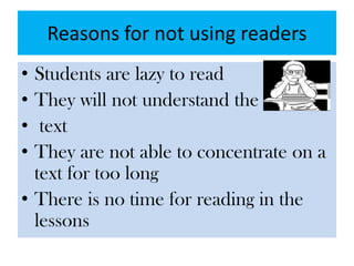 Reasons for not using readers
• Students are lazy to read
• They will not understand the
• text
• They are not able to concentrate on a
text for too long
• There is no time for reading in the
lessons
 