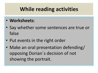 While reading activities
• Worksheets:
• Say whether some sentences are true or
false
• Put events in the right order
• Make an oral presentation defending/
opposing Dorian´s decision of not
showing the portrait.
 