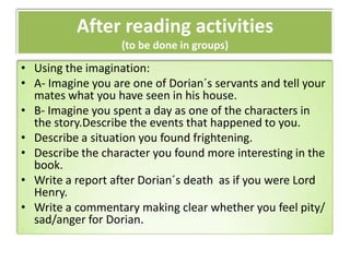 After reading activities
(to be done in groups)
• Using the imagination:
• A- Imagine you are one of Dorian´s servants and tell your
mates what you have seen in his house.
• B- Imagine you spent a day as one of the characters in
the story.Describe the events that happened to you.
• Describe a situation you found frightening.
• Describe the character you found more interesting in the
book.
• Write a report after Dorian´s death as if you were Lord
Henry.
• Write a commentary making clear whether you feel pity/
sad/anger for Dorian.
 