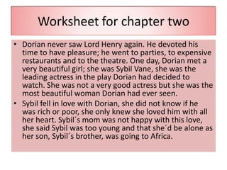 Worksheet for chapter two
• Dorian never saw Lord Henry again. He devoted his
time to have pleasure; he went to parties, to expensive
restaurants and to the theatre. One day, Dorian met a
very beautiful girl; she was Sybil Vane, she was the
leading actress in the play Dorian had decided to
watch. She was not a very good actress but she was the
most beautiful woman Dorian had ever seen.
• Sybil fell in love with Dorian, she did not know if he
was rich or poor, she only knew she loved him with all
her heart. Sybil´s mom was not happy with this love,
she said Sybil was too young and that she´d be alone as
her son, Sybil´s brother, was going to Africa.
 