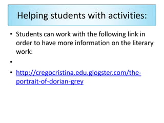 Helping students with activities:
• Students can work with the following link in
order to have more information on the literary
work:
•
• http://cregocristina.edu.glogster.com/the-
portrait-of-dorian-grey
 