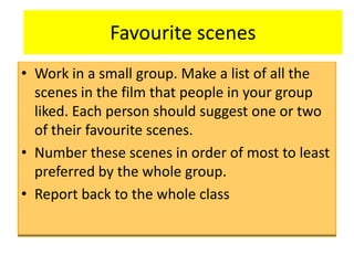 Favourite scenes
• Work in a small group. Make a list of all the
scenes in the film that people in your group
liked. Each person should suggest one or two
of their favourite scenes.
• Number these scenes in order of most to least
preferred by the whole group.
• Report back to the whole class
 
