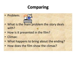 Comparing
• Problem:
• What is the main problem the story deals
with?
• How is it presented in the film?
• Climax:
• What happens to bring about the ending?
• How does the film show the climax?
 