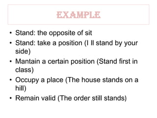 Example
• Stand: the opposite of sit
• Stand: take a position (I ll stand by your
side)
• Mantain a certain position (Stand first in
class)
• Occupy a place (The house stands on a
hill)
• Remain valid (The order still stands)
 