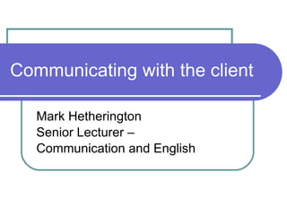 Communicating with the client Mark Hetherington Senior Lecturer –  Communication and English 