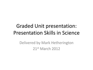 Graded Unit presentation:
Presentation Skills in Science
  Delivered by Mark Hetherington
          21st March 2012
 