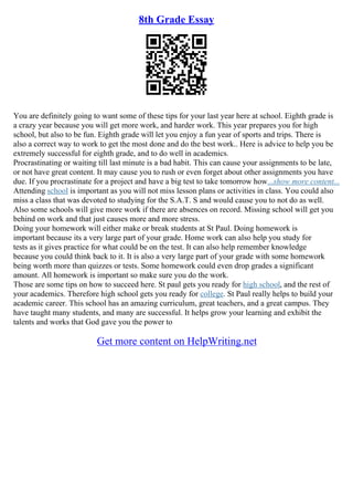 8th Grade Essay
You are definitely going to want some of these tips for your last year here at school. Eighth grade is
a crazy year because you will get more work, and harder work. This year prepares you for high
school, but also to be fun. Eighth grade will let you enjoy a fun year of sports and trips. There is
also a correct way to work to get the most done and do the best work.. Here is advice to help you be
extremely successful for eighth grade, and to do well in academics.
Procrastinating or waiting till last minute is a bad habit. This can cause your assignments to be late,
or not have great content. It may cause you to rush or even forget about other assignments you have
due. If you procrastinate for a project and have a big test to take tomorrow how...show more content...
Attending school is important as you will not miss lesson plans or activities in class. You could also
miss a class that was devoted to studying for the S.A.T. S and would cause you to not do as well.
Also some schools will give more work if there are absences on record. Missing school will get you
behind on work and that just causes more and more stress.
Doing your homework will either make or break students at St Paul. Doing homework is
important because its a very large part of your grade. Home work can also help you study for
tests as it gives practice for what could be on the test. It can also help remember knowledge
because you could think back to it. It is also a very large part of your grade with some homework
being worth more than quizzes or tests. Some homework could even drop grades a significant
amount. All homework is important so make sure you do the work.
Those are some tips on how to succeed here. St paul gets you ready for high school, and the rest of
your academics. Therefore high school gets you ready for college. St Paul really helps to build your
academic career. This school has an amazing curriculum, great teachers, and a great campus. They
have taught many students, and many are successful. It helps grow your learning and exhibit the
talents and works that God gave you the power to
Get more content on HelpWriting.net
 