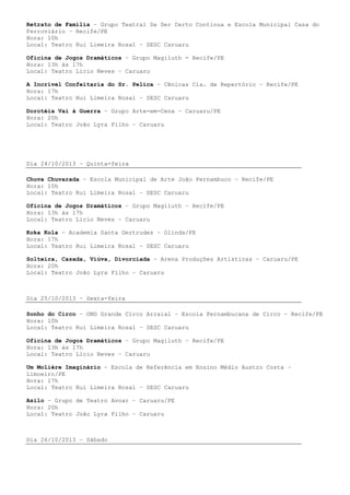Retrato de Família – Grupo Teatral Se Der Certo Continua e Escola Municipal Casa do
Ferroviário – Recife/PE
Hora: 10h
Local: Teatro Rui Limeira Rosal – SESC Caruaru
Oficina de Jogos Dramáticos – Grupo Magiluth - Recife/PE
Hora: 13h às 17h
Local: Teatro Lício Neves – Caruaru
A Incrível Confeitaria do Sr. Pelica – Cênicas Cia. de Repertório – Recife/PE
Hora: 17h
Local: Teatro Rui Limeira Rosal – SESC Caruaru
Dorotéia Vai à Guerra – Grupo Arte-em-Cena – Caruaru/PE
Hora: 20h
Local: Teatro João Lyra Filho – Caruaru
Dia 24/10/2013 – Quinta-feira
Chuva Chuvarada – Escola Municipal de Arte João Pernambuco – Recife/PE
Hora: 10h
Local: Teatro Rui Limeira Rosal – SESC Caruaru
Oficina de Jogos Dramáticos – Grupo Magiluth – Recife/PE
Hora: 13h às 17h
Local: Teatro Lício Neves – Caruaru
Koka Kola – Academia Santa Gertrudes – Olinda/PE
Hora: 17h
Local: Teatro Rui Limeira Rosal – SESC Caruaru
Solteira, Casada, Viúva, Divorciada – Arena Produções Artísticas – Caruaru/PE
Hora: 20h
Local: Teatro João Lyra Filho – Caruaru
Dia 25/10/2013 – Sexta-feira
Sonho do Circo – ONG Grande Circo Arraial – Escola Pernambucana de Circo – Recife/PE
Hora: 10h
Local: Teatro Rui Limeira Rosal – SESC Caruaru
Oficina de Jogos Dramáticos – Grupo Magiluth – Recife/PE
Hora: 13h às 17h
Local: Teatro Lício Neves – Caruaru
Um Molière Imaginário – Escola de Referência em Ensino Médio Austro Costa –
Limoeiro/PE
Hora: 17h
Local: Teatro Rui Limeira Rosal – SESC Caruaru
Asilo – Grupo de Teatro Avoar – Caruaru/PE
Hora: 20h
Local: Teatro João Lyra Filho – Caruaru
Dia 26/10/2013 – Sábado
 