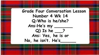 Grade Four Conversation Lesson
Number 4 Wk 14
Q:Who is he/she?
Ans:He’s my _______
Q) Is he ___?
Ans: Yes, he is or
No, he isn’t. He’s______
 