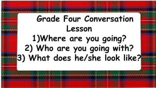 Grade Four Conversation
Lesson
1)Where are you going?
2) Who are you going with?
3) What does he/she look like?
 