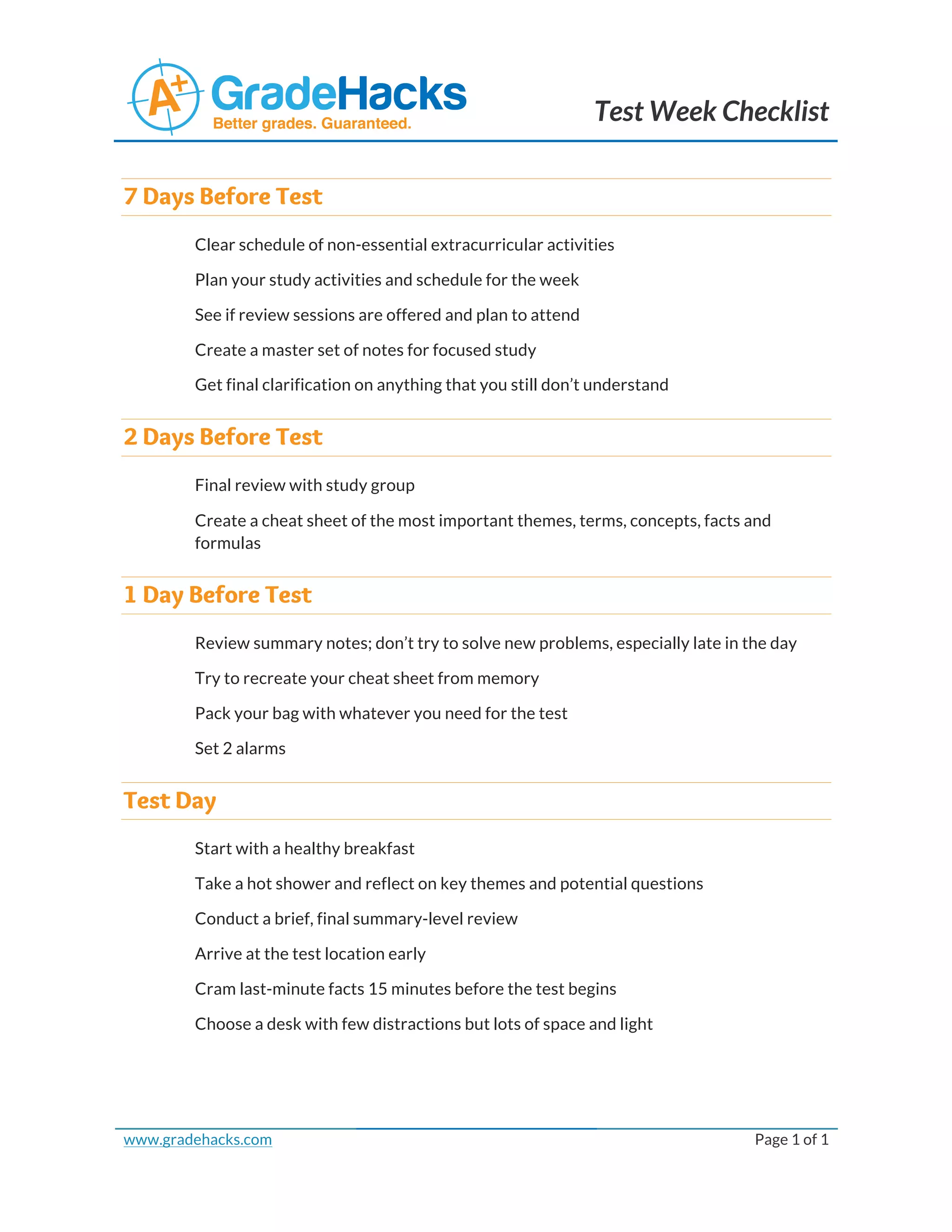 Test Week Checklist
7 Days Before Test
Clear schedule of non-essential extracurricular activities
Plan your study activities and schedule for the week
See if review sessions are offered and plan to attend
Create a master set of notes for focused study
Get final clarification on anything that you still don’t understand
2 Days Before Test
Final review with study group
Create a cheat sheet of the most important themes, terms, concepts, facts and
formulas
1 Day Before Test
Review summary notes; don’t try to solve new problems, especially late in the day
Try to recreate your cheat sheet from memory
Pack your bag with whatever you need for the test
Set 2 alarms
Test Day
Start with a healthy breakfast
Take a hot shower and reflect on key themes and potential questions
Conduct a brief, final summary-level review
Arrive at the test location early
Cram last-minute facts 15 minutes before the test begins
Choose a desk with few distractions but lots of space and light
www.gradehacks.com
Page 1 of 1