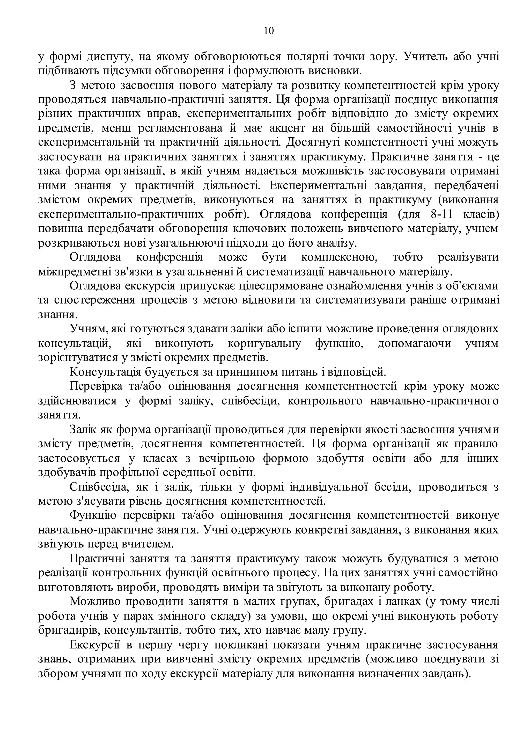 10
у формі диспуту, на якому обговорюються полярні точки зору. Учитель або учні
підбивають підсумки обговорення і формулюють висновки.
З метою засвоєння нового матеріалу та розвитку компетентностей крім уроку
проводяться навчально-практичні заняття. Ця форма організації поєднує виконання
різних практичних вправ, експериментальних робіт відповідно до змісту окремих
предметів, менш регламентована й має акцент на більшій самостійності учнів в
експериментальній та практичній діяльності. Досягнуті компетентності учні можуть
застосувати на практичних заняттях і заняттях практикуму. Практичне заняття - це
така форма організації, в якій учням надається можливість застосовувати отримані
ними знання у практичній діяльності. Експериментальні завдання, передбачені
змістом окремих предметів, виконуються на заняттях із практикуму (виконання
експериментально-практичних робіт). Оглядова конференція (для 8-11 класів)
повинна передбачати обговорення ключових положень вивченого матеріалу, учнем
розкриваються нові узагальнюючі підходи до його аналізу.
Оглядова конференція може бути комплексною, тобто реалізувати
міжпредметні зв'язки в узагальненні й систематизації навчального матеріалу.
Оглядова екскурсія припускає цілеспрямоване ознайомлення учнів з об'єктами
та спостереження процесів з метою відновити та систематизувати раніше отримані
знання.
Учням, які готуються здавати заліки або іспити можливе проведення оглядових
консультацій, які виконують коригувальну функцію, допомагаючи учням
зорієнтуватися у змісті окремих предметів.
Консультація будується за принципом питань і відповідей.
Перевірка та/або оцінювання досягнення компетентностей крім уроку може
здійснюватися у формі заліку, співбесіди, контрольного навчально-практичного
заняття.
Залік як форма організації проводиться для перевірки якості засвоєння учнями
змісту предметів, досягнення компетентностей. Ця форма організації як правило
застосовується у класах з вечірньою формою здобуття освіти або для інших
здобувачів профільної середньої освіти.
Співбесіда, як і залік, тільки у формі індивідуальної бесіди, проводиться з
метою з'ясувати рівень досягнення компетентностей.
Функцію перевірки та/або оцінювання досягнення компетентностей виконує
навчально-практичне заняття. Учні одержують конкретні завдання, з виконання яких
звітують перед вчителем.
Практичні заняття та заняття практикуму також можуть будуватися з метою
реалізації контрольних функцій освітнього процесу. На цих заняттях учні самостійно
виготовляють вироби, проводять виміри та звітують за виконану роботу.
Можливо проводити заняття в малих групах, бригадах і ланках (у тому числі
робота учнів у парах змінного складу) за умови, що окремі учні виконують роботу
бригадирів, консультантів, тобто тих, хто навчає малу групу.
Екскурсії в першу чергу покликані показати учням практичне застосування
знань, отриманих при вивченні змісту окремих предметів (можливо поєднувати зі
збором учнями по ходу екскурсії матеріалу для виконання визначених завдань).
 