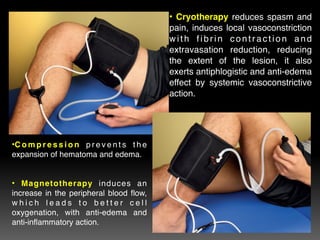 • Cryotherapy reduces spasm and
pain, induces local vasoconstriction
with fibrin contraction and
extravasation reduction, reducing
the extent of the lesion, it also
exerts antiphlogistic and anti-edema
effect by systemic vasoconstrictive
action.
•C o m p r e s s i o n p r e v e n t s t h e
expansion of hematoma and edema.


• Magnetotherapy induces an
increase in the peripheral blood flow,
w h i c h l e a d s t o b e t t e r c e l l
oxygenation, with anti-edema and
anti-inflammatory action.
 