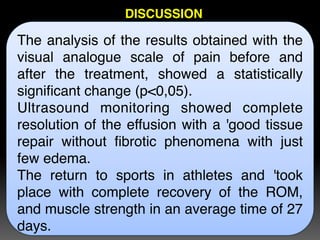 The analysis of the results obtained with the
visual analogue scale of pain before and
after the treatment, showed a statistically
significant change (p<0,05). 
Ultrasound monitoring showed complete
resolution of the effusion with a 'good tissue
repair without fibrotic phenomena with just
few edema. 
The return to sports in athletes and 'took
place with complete recovery of the ROM,
and muscle strength in an average time of 27
days.
DISCUSSION
 