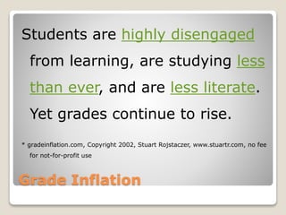 Grade Inflation
Students are highly disengaged
from learning, are studying less
than ever, and are less literate.
Yet grades continue to rise.
* gradeinflation.com, Copyright 2002, Stuart Rojstaczer, www.stuartr.com, no fee
for not-for-profit use
 