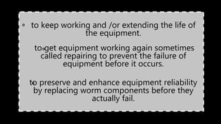 •to keep working and /or extending the life of
the equipment.
• to get equipment working again sometimes
called repairing to prevent the failure of
equipment before it occurs.
• to preserve and enhance equipment reliability
by replacing worm components before they
actually fail.
o
o
o
 