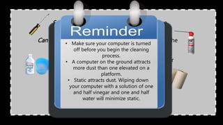 Screwdriver. To open up the computer case.
Cleaning Liquid. Can be a rubbing alcohol or
mild cleaning agent.
Can of Compressed Air. To blow away dust inside the
computer.
Cotton Swabs.
Paper towel or Cotton cloth.
• Make sure your computer is turned
off before you begin the cleaning
process.
• A computer on the ground attracts
more dust than one elevated on a
platform.
• Static attracts dust. Wiping down
your computer with a solution of one
and half vinegar and one and half
water will minimize static.
 