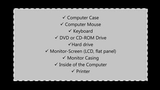  Computer Case
 Computer Mouse
 Keyboard
 DVD or CD-ROM Drive
Hard drive
 Monitor-Screen (LCD, flat panel)
 Monitor Casing
 Inside of the Computer
 Printer
 