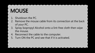MOUSE
.
1. Shutdown the PC.
2. Remove the mouse cable from its connection at the back
of your PC.
3. Spray Isopropyl Alcohol onto a lint-free cloth then wipe
the mouse.
4. Reconnect the cable to the computer.
5. Turn ON the PC and see that if it is activated.
 