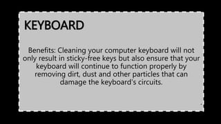 KEYBOARD
Benefits: Cleaning your computer keyboard will not
only result in sticky-free keys but also ensure that your
keyboard will continue to function properly by
removing dirt, dust and other particles that can
damage the keyboard's circuits.
.
 