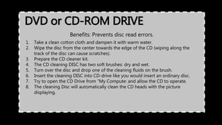 DVD or CD-ROM DRIVE
Benefits: Prevents disc read errors.
1. Take a clean cotton cloth and dampen it with warm water.
2. Wipe the disc from the center towards the edge of the CD (wiping along the
track of the disc can cause scratches).
3. Prepare the CD cleaner kit.
4. The CD cleaning DISC has two soft brushes: dry and wet.
5. Turn over the disc and drop one of the cleaning fluids on the brush.
6. Insert the cleaning DISC into CD-drive like you would insert an ordinary disc.
7. Try to open the CD Drive from "My Compute: and allow the CD to operate.
8. The cleaning Disc will automatically clean the CD heads with the picture
displaying.
 