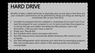 HARD DRIVE
Benefits: It takes a skilled technician to physically open up and clean a hard drive, but
your computer's performance can be optimized by doing such things as clearing out
unnecessary files on your hard drive.
1. Uninstall any programs that are outdated or unnecessary (if you aren't sure if you
need the program for your computer to run it's best to just leave the program as
is) and go through your folders and delete any files (pictures, mp3's, text
documents...) that you don't have a need for.
2. Empty your "Recycle Bin".
3. Run ScanDisk which checks and repairs disk errors.
4. Run Disk Cleanup which automatically deletes temporary files stored on your
computer.
5. Run Disk Defragmenter which optimizes your hard drive by rearranging programs,
files, and unused space which results in files opening quicker and programs
running faster.
 