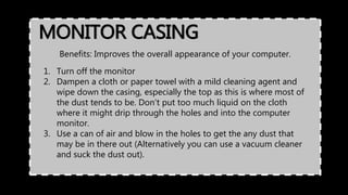 MONITOR CASING
Benefits: Improves the overall appearance of your computer.
1. Turn off the monitor
2. Dampen a cloth or paper towel with a mild cleaning agent and
wipe down the casing, especially the top as this is where most of
the dust tends to be. Don't put too much liquid on the cloth
where it might drip through the holes and into the computer
monitor.
3. Use a can of air and blow in the holes to get the any dust that
may be in there out (Alternatively you can use a vacuum cleaner
and suck the dust out).
 
