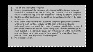 1. Turn off and unplug the computer.
2. Remove the casing of the computer (directions should be in your computer
manual). It is recommended that you bring the computer outside at this point
because in the next step there'll be a lot of dust coming out of your computer.
3. Use the can of air to clean out the dust from the vents and the fan in the back
of the computer.
4. Use a can of air to blow the dust out of the computer going in one direction
while using short bursts of air (you want to clean all the circuit boards,
underneath the motherboard, the bottom of the case, get rid of dust on any of
your drives and blow air into the power supply box). You want to try to get as
much dust out of the computer as you can, if there is dust on the inside of the
case you should try to get that out of there as well. Try to avoid any direct
physical contact with any circuits in the computer.
5. Put the case back on.
 