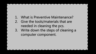 1. What is Preventive Maintenance?
2. Give the tools/materials that are
needed in cleaning the pcs.
3. Write down the steps of cleaning a
computer component.
 