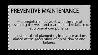 PREVENTIVE MAINTENANCE
— a predetermined work with the aim of
preventing the wear and tear or sudden failure of
equipment components.
— a schedule of planned maintenance actions
aimed at the prevention of break downs and
failures.
 