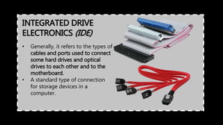 INTEGRATED DRIVE
ELECTRONICS (IDE)
• Generally, it refers to the types of
cables and ports used to connect
some hard drives and optical
drives to each other and to the
motherboard.
• A standard type of connection
for storage devices in a
computer.
 