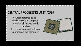 • Often referred to as
the brain of the computer.
• Handles all instructions it
receives
from hardware and software
running on the computer.
CENTRAL PROCESSING UNIT (CPU)
 