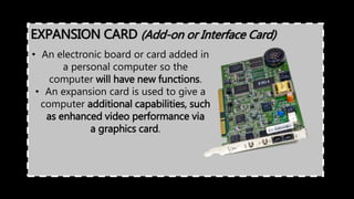 • An electronic board or card added in
a personal computer so the
computer will have new functions.
• An expansion card is used to give a
computer additional capabilities, such
as enhanced video performance via
a graphics card.
EXPANSION CARD (Add-on or Interface Card)
 