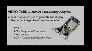 A hard component use to generate and display
the output images to a computer monitor.
VIDEO CARD (Graphics Card/Display Adapter)
TYPES:
PCI – Peripheral Component
Interconnect
AGP – Accelerated Graphic Port
 