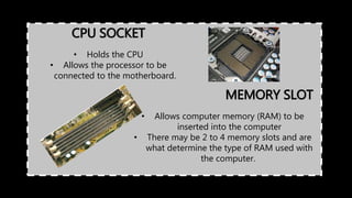 CPU SOCKET
• Holds the CPU
• Allows the processor to be
connected to the motherboard.
MEMORY SLOT
• Allows computer memory (RAM) to be
inserted into the computer
• There may be 2 to 4 memory slots and are
what determine the type of RAM used with
the computer.
 