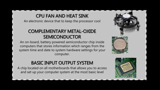 CPU FAN AND HEAT SINK
An electronic device that to keep the processor cool
BASIC INPUT OUTPUT SYSTEM
A chip located on all motherboards that allows you to access
and set up your computer system at the most basic level
COMPLEMENTARY METAL-OXIDE
SEMICONDUCTOR
An on-board, battery powered semiconductor chip inside
computers that stores information which ranges from the
system time and date to system hardware settings for your
computer.
 
