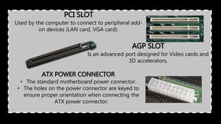 PCI SLOT
Used by the computer to connect to peripheral add-
on devices (LAN card, VGA card).
AGP SLOT
Is an advanced port designed for Video cards and
3D accelerators.
ATX POWER CONNECTOR
• The standard motherboard power connector.
• The holes on the power connector are keyed to
ensure proper orientation when connecting the
ATX power connector.
 