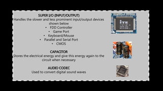SUPER I/O (INPUT/OUTPUT)
Handles the slower and less prominent input/output devices
shown below
• FDD Controller
• Game Port
• Keyboard/Mouse
• Parallel and Serial Port
• CMOS
CAPACITOR
Stores the electrical energy and give this energy again to the
circuit when necessary
AUDIO CODEC
Used to convert digital sound waves
 