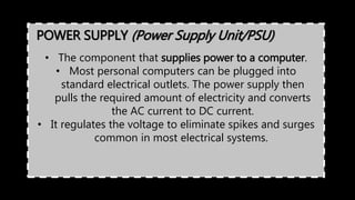 POWER SUPPLY (Power Supply Unit/PSU)
• The component that supplies power to a computer.
• Most personal computers can be plugged into
standard electrical outlets. The power supply then
pulls the required amount of electricity and converts
the AC current to DC current.
• It regulates the voltage to eliminate spikes and surges
common in most electrical systems.
 
