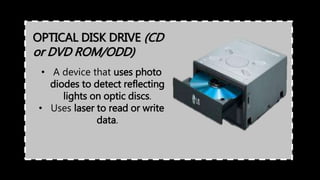OPTICAL DISK DRIVE (CD
or DVD ROM/ODD)
• A device that uses photo
diodes to detect reflecting
lights on optic discs.
• Uses laser to read or write
data.
 
