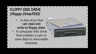 FLOPPY DISK DRIVE
(Floppy Drive/FDD)
• A disk drive that
can read and
write to floppy disks.
• A computer disk drive
that enables a user to
save data to removable
diskettes.
 